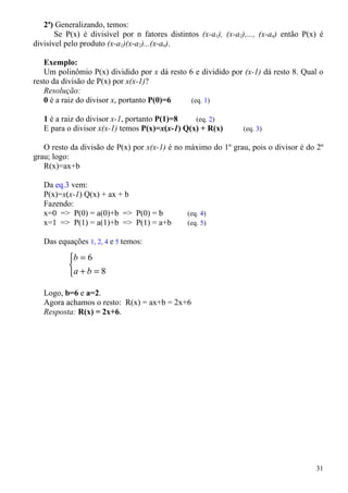 2ª) Generalizando, temos:
       Se P(x) é divisível por n fatores distintos (x-a1), (x-a2),..., (x-an) então P(x) é
divisível pelo produto (x-a1)(x-a2)...(x-an).

   Exemplo:
   Um polinômio P(x) dividido por x dá resto 6 e dividido por (x-1) dá resto 8. Qual o
resto da divisão de P(x) por x(x-1)?
   Resolução:
   0 é a raiz do divisor x, portanto P(0)=6   (eq. 1)

   1 é a raiz do divisor x-1, portanto P(1)=8   (eq. 2)
   E para o divisor x(x-1) temos P(x)=x(x-1) Q(x) + R(x)         (eq. 3)

   O resto da divisão de P(x) por x(x-1) é no máximo do 1º grau, pois o divisor é do 2º
grau; logo:
   R(x)=ax+b

   Da eq.3 vem:
   P(x)=x(x-1) Q(x) + ax + b
   Fazendo:
   x=0 => P(0) = a(0)+b => P(0) = b            (eq. 4)
   x=1 => P(1) = a(1)+b => P(1) = a+b          (eq. 5)

   Das equações 1, 2, 4 e 5 temos:

           b = 6
           
           a + b = 8

   Logo, b=6 e a=2.
   Agora achamos o resto: R(x) = ax+b = 2x+6
   Resposta: R(x) = 2x+6.




                                                                                       31
 