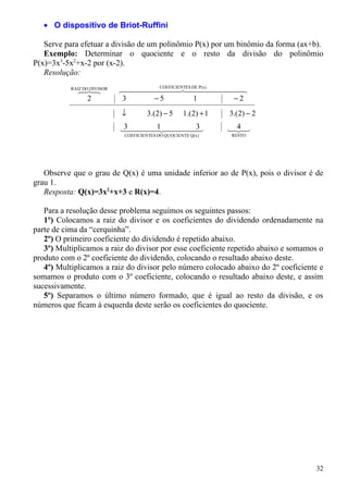 • O dispositivo de Briot-Ruffini

   Serve para efetuar a divisão de um polinômio P(x) por um binômio da forma (ax+b).
   Exemplo: Determinar o quociente e o resto da divisão do polinômio
P(x)=3x3-5x2+x-2 por (x-2).
   Resolução:
           RAIZ DO DIVISOR
             
                           ES DE P(x) 
                                   COEFICIENT
                                                 
              2              3    −5          1     −2
                             ↓         3.(2) − 5     1.( 2) + 1   3.( 2) − 2

                             1 
                             3        3
                                                                  4
                                                                  
                              COEFICIENTES DO QUOCIENTE Q(x)      RESTO




   Observe que o grau de Q(x) é uma unidade inferior ao de P(x), pois o divisor é de
grau 1.
   Resposta: Q(x)=3x2+x+3 e R(x)=4.

   Para a resolução desse problema seguimos os seguintes passos:
   1º) Colocamos a raiz do divisor e os coeficientes do dividendo ordenadamente na
parte de cima da “cerquinha”.
   2º) O primeiro coeficiente do dividendo é repetido abaixo.
   3º) Multiplicamos a raiz do divisor por esse coeficiente repetido abaixo e somamos o
produto com o 2º coeficiente do dividendo, colocando o resultado abaixo deste.
   4º) Multiplicamos a raiz do divisor pelo número colocado abaixo do 2º coeficiente e
somamos o produto com o 3º coeficiente, colocando o resultado abaixo deste, e assim
sucessivamente.
   5º) Separamos o último número formado, que é igual ao resto da divisão, e os
números que ficam à esquerda deste serão os coeficientes do quociente.




                                                                                    32
 