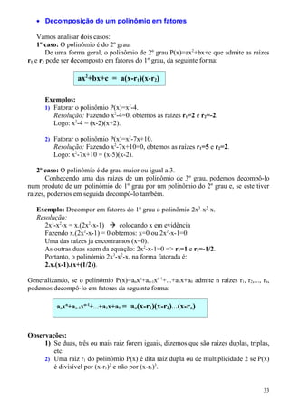 • Decomposição de um polinômio em fatores

    Vamos analisar dois casos:
    1º caso: O polinômio é do 2º grau.
       De uma forma geral, o polinômio de 2º grau P(x)=ax2+bx+c que admite as raízes
r1 e r2 pode ser decomposto em fatores do 1º grau, da seguinte forma:

                  ax2+bx+c = a(x-r1)(x-r2)

      Exemplos:
      1) Fatorar o polinômio P(x)=x2-4.
         Resolução: Fazendo x2-4=0, obtemos as raízes r1=2 e r2=-2.
         Logo: x2-4 = (x-2)(x+2).

      2) Fatorar o polinômio P(x)=x2-7x+10.
         Resolução: Fazendo x2-7x+10=0, obtemos as raízes r1=5 e r2=2.
         Logo: x2-7x+10 = (x-5)(x-2).

    2º caso: O polinômio é de grau maior ou igual a 3.
       Conhecendo uma das raízes de um polinômio de 3º grau, podemos decompô-lo
num produto de um polinômio do 1º grau por um polinômio do 2º grau e, se este tiver
raízes, podemos em seguida decompô-lo também.

   Exemplo: Decompor em fatores do 1º grau o polinômio 2x3-x2-x.
   Resolução:
     2x3-x2-x = x.(2x2-x-1)  colocando x em evidência
     Fazendo x.(2x2-x-1) = 0 obtemos: x=0 ou 2x2-x-1=0.
     Uma das raízes já encontramos (x=0).
     As outras duas saem da equação: 2x2-x-1=0 => r1=1 e r2=-1/2.
     Portanto, o polinômio 2x3-x2-x, na forma fatorada é:
     2.x.(x-1).(x+(1/2)).

Generalizando, se o polinômio P(x)=anxn+an-1xn-1+...+a1x+a0 admite n raízes r1, r2,..., rn,
podemos decompô-lo em fatores da seguinte forma:

          anxn+an-1xn-1+...+a1x+a0 = an(x-r1)(x-r2)...(x-rn)



Observações:
     1) Se duas, três ou mais raiz forem iguais, dizemos que são raízes duplas, triplas,
        etc.
     2) Uma raiz r1 do polinômio P(x) é dita raiz dupla ou de multiplicidade 2 se P(x)
        é divisível por (x-r1)2 e não por (x-r1)3.


                                                                                        33
 