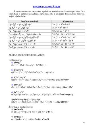 PRODUTOS NOTÁVEIS
      É muito comum nas expressões algébrica o aparecimento de certos produtos. Para
simplificar o trabalho nos cálculos será muito útil a aplicação dos produtos notáveis.
Veja a tabela abaixo:

              Produtos notáveis                                 Exemplos
       2      2           2                               2     2
(a+b) = a +2ab+b                                    (x+3) = x +6x+9
(a-b)2 = a2-2ab+b2                                  (x-3)2 = x2-6x+9
(a+b)(a-b) = a2-b2                                  (x+3)(x-3) = x2-9
(x+a)(x+b) = x2+(a+b)x+ab                           (x+2)(x+3) = x2+5x+6
(a+b)3 = a3+3a2b+3ab2+b3                            (x+2)3 = x3+6x2+12x+8
(a-b)3 = a3-3a2b+3ab2-b3                            (x-2)3 = x3-6x2+12x-8
(a+b)(a2-ab+b2) = a3+b3                             (x+2)(x2-2x+4) = x3+8
(a-b)(a2+ab+b2) = a3-b3                             (x-2)(x2+2x+4) = x3-8


ALGUNS EXERCÍCIOS RESOLVIDOS:

1) Desenvolva:
   a) (3x+y)2
   (3x+y)2 = (3x)2+2.3x.y+y2 = 9x2+6xy+y2

   b) ((1/2)+x2)2
   ((1/2)+x2)2 = (1/2)2+2.(1/2).x2+(x2)2 = (1/4) +x2+x4

   c) ((2x/3)+4y3)2
   ((2x/3)+4y3)2 = (2x/3)2-2.(2x/3).4y3+(4y3)2= (4/9)x2-(16/3)xy3+16y6

   d) (2x+3y)3
   (2x+3y)3 = (2x)3+3.(2x)2.3y+3.2x.(3y)2+(3y)3 = 8x3+36x2y+54xy2+27y3

   e) (x4+(1/x2))3
   (x4+(1/x2))3 = (x4)3+3.(x4)2.(1/x2)+3.x4.(1/x2)2+(1/x2)3 = x12+3x6+3+(1/x6)

   f) ((2x/3)+(4y/5)).((2x/3)-(4y/5))
   ((2x/3)+(4y/5)).((2x/3)-(4y/5)) = (2x/3)2-(4y/5)2 = (4/9)x2-(16/25)y2

2) Efetue as multiplicações:
   a) (x-2)(x-3)
   (x-2)(x-3) = x2+((-2)+(-3))x+(-2).(-3) = x2-5x+6

   b) (x+5)(x-4)
   (x+5)(x-4) = x2+(5+(-4))x+5.(-4) = x2+x-20
                                                                                   34
 