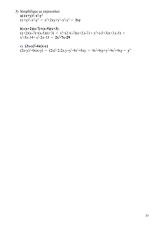 3) Simplifique as expressões:
   a) (x+y)2–x2-y2
   (x+y)2–x2-y2 = x2+2xy+y2–x2-y2 = 2xy

  b) (x+2)(x-7)+(x-5)(x+3)
  (x+2)(x-7)+(x-5)(x+3) = x2+(2+(-7))x+2.(-7) + x2+(-5+3)x+3.(-5) =
  x2-5x-14+ x2-2x-15 = 2x2-7x-29

  c) (2x-y)2-4x(x-y)
  (2x-y)2-4x(x-y) = (2x)2-2.2x.y+y2-4x2+4xy = 4x2-4xy+y2-4x2+4xy = y2




                                                                        35
 