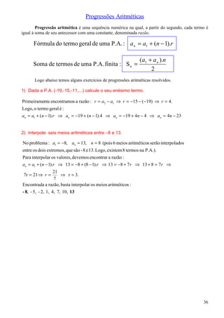 Progressões Aritméticas
        Progressão aritmética é uma sequência numérica na qual, a partir do segundo, cada termo é
igual à soma de seu antecessor com uma constante, denominada razão.

      Fórmula do termo geral de uma P.A. : a n = a1 + (n − 1).r

                                                              (a1 + a n ).n
      Soma de termos de uma P.A. finita : S n =
                                                                   2
      Logo abaixo temos alguns exercícios de progressões aritméticas resolvidos.

1) Dada a P.A. (-19,-15,-11,...) calcule o seu enésimo termo.

Primeiramente encontramos a razão : r = a2 − a1 ⇒ r = −15 − (−19) ⇒ r = 4.
Logo, o termo geral é :
an = a1 + (n − 1).r ⇒ an = −19 + (n − 1).4 ⇒ an = −19 + 4n − 4 ⇒ an = 4n − 23


2) Interpole seis meios aritméticos entre –8 e 13.

No problema : a1 = −8, an = 13, n = 8 (pois 6 meios aritméticos serão interpolados
entre os dois extremos, que são - 8 e 13. Logo, existem 8 termos na P.A.).
Para interpolar os valores, devemos encontrar a razão :
an = a1 + (n − 1).r ⇒ 13 = −8 + (8 − 1).r ⇒ 13 = −8 + 7 r ⇒ 13 + 8 = 7 r ⇒
                   21
 7r = 21 ⇒ r =         ⇒ r = 3.
                   7
Encontrada a razão, basta interpolar os meios aritméticos :
- 8, - 5, - 2, 1, 4, 7, 10, 13




                                                                                              36
 