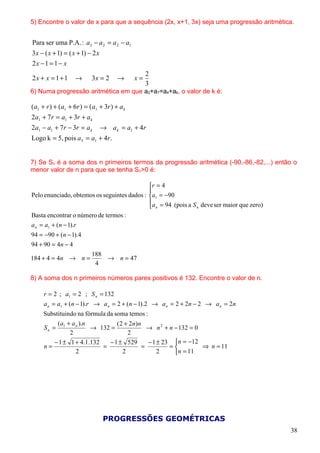 5) Encontre o valor de x para que a sequência (2x, x+1, 3x) seja uma progressão aritmética.


Para ser uma P.A. : a3 − a 2 = a 2 − a1
3 x − ( x + 1) = ( x + 1) − 2 x
2x − 1 = 1 − x
                                                  2
2x + x = 1 + 1     →       3x = 2      →     x=
                                                  3
6) Numa progressão aritmética em que a2+a7=a4+ak, o valor de k é:

(a1 + r ) + (a1 + 6r ) = (a1 + 3r ) + a k
2a1 + 7 r = a1 + 3r + a k
2a1 − a1 + 7 r − 3r = a k         → a k = a1 + 4r
Logo k = 5, pois a5 = a1 + 4r.


7) Se Sn é a soma dos n primeiros termos da progressão aritmética (-90,-86,-82,...) então o
menor valor de n para que se tenha Sn>0 é:

                                             r = 4
                                             
Pelo enunciado, obtemos os seguintes dados : a1 = −90
                                             a = 94 (pois a S deve ser maior que zero)
                                              n              n

Basta encontrar o número de termos :
a n = a1 + (n − 1).r
94 = −90 + (n − 1).4
94 + 90 = 4n − 4
                           188
184 + 4 = 4n → n =             → n = 47
                            4

8) A soma dos n primeiros números pares positivos é 132. Encontre o valor de n.

     r = 2 ; a1 = 2 ; S n = 132
     a n = a1 + (n − 1).r → a n = 2 + (n − 1).2 → a n = 2 + 2n − 2 → a n = 2n
     Substituindo na fórmula da soma temos :
          ( a + a n ).n          ( 2 + 2n) n
     Sn = 1             → 132 =                → n 2 + n − 132 = 0
               2                      2
         − 1 ± 1 + 4.1.132    − 1 ± 529        − 1 ± 23 n = −12
     n=                    =                 =         =          ⇒ n = 11
                  2                 2              2     n = 11




                                  PROGRESSÕES GEOMÉTRICAS
                                                                                          38
 