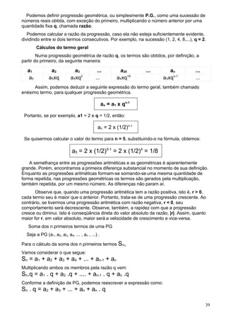 Podemos definir progressão geométrica, ou simplesmente P.G., como uma sucessão de
números reais obtida, com exceção do primeiro, multiplicando o número anterior por uma
quantidade fixa q, chamada razão.
   Podemos calcular a razão da progressão, caso ela não esteja suficientemente evidente,
dividindo entre si dois termos consecutivos. Por exemplo, na sucessão (1, 2, 4, 8,...), q = 2.
        Cálculos do termo geral
        Numa progressão geométrica de razão q, os termos são obtidos, por definição, a
partir do primeiro, da seguinte maneira:

   a1           a2            a3            ...          a20      ...      an           ...
   a1          a1xq         a1xq2          ...          a1xq19          a1xqn-1         ...
      Assim, podemos deduzir a seguinte expressão do termo geral, também chamado
enésimo termo, para qualquer progressão geométrica.

                                                 an = a1 x qn-1

 Portanto, se por exemplo, a1 = 2 e q = 1/2, então:

                                            an = 2 x (1/2)n-1

 Se quisermos calcular o valor do termo para n = 5, substituindo-o na fórmula, obtemos:

                             a5 = 2 x (1/2)5-1 = 2 x (1/2)4 = 1/8
    A semelhança entre as progressões aritméticas e as geométricas é aparentemente
grande. Porém, encontramos a primeira diferença substancial no momento de sua definição.
Enquanto as progressões aritméticas formam-se somando-se uma mesma quantidade de
forma repetida, nas progressões geométricas os termos são gerados pela multiplicação,
também repetida, por um mesmo número. As diferenças não param aí.
       Observe que, quando uma progressão aritmética tem a razão positiva, isto é, r > 0,
cada termo seu é maior que o anterior. Portanto, trata-se de uma progressão crescente. Ao
contrário, se tivermos uma progressão aritmética com razão negativa, r < 0, seu
comportamento será decrescente. Observe, também, a rapidez com que a progressão
cresce ou diminui. Isto é conseqüência direta do valor absoluto da razão, |r|. Assim, quanto
maior for r, em valor absoluto, maior será a velocidade de crescimento e vice-versa.
   Soma dos n primeiros termos de uma PG
  Seja a PG (a1, a2, a3, a4, ... , an , ...) .

Para o cálculo da soma dos n primeiros termos Sn,
Vamos considerar o que segue:
Sn = a1 + a2 + a3 + a4 + ... + an-1 + an
Multiplicando ambos os membros pela razão q vem:
Sn.q = a1 . q + a2 .q + .... + an-1 . q + an .q
Conforme a definição de PG, podemos reescrever a expressão como:
Sn . q = a2 + a3 + ... + an + an . q

                                                                                              39
 