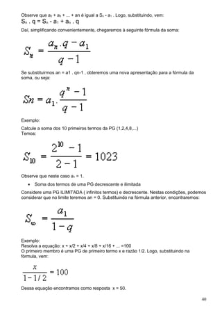 Observe que a2 + a3 + ... + an é igual a Sn - a1 . Logo, substituindo, vem:
S n . q = S n - a1 + a n . q
Daí, simplificando convenientemente, chegaremos à seguinte fórmula da soma:




Se substituirmos an = a1 . qn-1 , obteremos uma nova apresentação para a fórmula da
soma, ou seja:




Exemplo:
Calcule a soma dos 10 primeiros termos da PG (1,2,4,8,...)
Temos:




Observe que neste caso a1 = 1.
   •   Soma dos termos de uma PG decrescente e ilimitada
Considere uma PG ILIMITADA ( infinitos termos) e decrescente. Nestas condições, podemos
considerar que no limite teremos an = 0. Substituindo na fórmula anterior, encontraremos:




Exemplo:
Resolva a equação: x + x/2 + x/4 + x/8 + x/16 + ... =100
O primeiro membro é uma PG de primeiro termo x e razão 1/2. Logo, substituindo na
fórmula, vem:




Dessa equação encontramos como resposta x = 50.

                                                                                      40
 