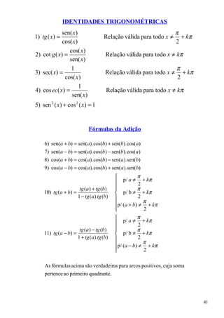 IDENTIDADES TRIGONOMÉTRICAS
             sen( x)                                                  π
1) tg ( x) =                          Relação válida para todo x ≠      + kπ
             cos( x)                                                  2
                cos( x)
2) cot g ( x) =                        Relação válida para todo x ≠ kπ
                sen( x)
                 1                                                    π
3) sec( x) =                           Relação válida para todo x ≠     + kπ
              cos( x)                                                 2
                     1
4) cos ec( x) =                        Relação válida para todo x ≠ kπ
                 sen( x)
5) sen 2 ( x) + cos 2 ( x) = 1


                              Fórmulas da Adição

    6) sen(a + b) = sen(a). cos(b) + sen(b). cos(a )
    7) sen(a − b) = sen(a). cos(b) − sen(b). cos(a )
    8) cos(a + b) = cos(a). cos(b) − sen(a). sen(b)
    9) cos(a − b) = cos(a ). cos(b) + sen(a). sen(b)
                                                      π
                                               p/ a ≠ + kπ
                                                        2
                         tg (a ) + tg (b)   
                                                      π
    10) tg ( a + b) =                        p/ b ≠ + kπ
                        1 − tg (a).tg (b)              2
                                            p/ (a + b) ≠ π + kπ
                                            
                                                         2
                                                      π
                                               p/ a ≠ + kπ
                                                        2
                         tg (a) − tg (b)    
                                                      π
    11) tg ( a − b) =                        p/ b ≠ + kπ
                        1 + tg (a).tg (b)              2
                                            p/ (a − b) ≠ π + kπ
                                            
                                                         2

    As fórmulas acima são verdadeiras para arcos positivos, cuja soma
    pertence ao primeiro quadrante.




                                                                               41
 