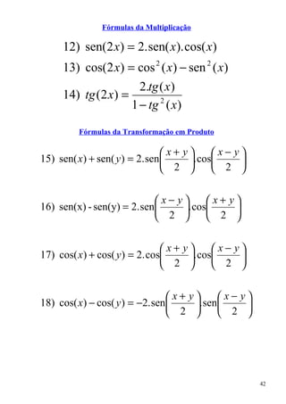 Fórmulas da Multiplicação

     12) sen(2 x) = 2. sen( x). cos( x)
     13) cos(2 x) = cos 2 ( x) − sen 2 ( x)
                      2.tg ( x)
     14) tg (2 x) =
                    1 − tg 2 ( x)

         Fórmulas da Transformação em Produto

                                x+ y     x− y
15) sen( x) + sen( y ) = 2. sen     . cos    
                                 2        2 

                            x− y     x+ y
16) sen(x) - sen(y) = 2. sen    . cos    
                             2        2 

                               x+ y     x− y
17) cos( x) + cos( y ) = 2. cos    . cos    
                                2        2 

                                x+ y     x− y
18) cos( x) − cos( y ) = −2. sen    . sen    
                                 2        2 




                                                    42
 