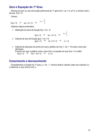 Zero e Equação do 1º Grau
  Chama-se zero ou raiz da função polinomial do 1º grau f(x) = ax + b, a 0, o número real x
tal que f(x) = 0.
 Temos:


 f(x) = 0       ax + b = 0
 Vejamos alguns exemplos:
   1. Obtenção do zero da função f(x) = 2x - 5:

                             f(x) = 0       2x - 5 = 0
   2. Cálculo da raiz da função g(x) = 3x + 6:
                             g(x) = 0        3x + 6 = 0      x = -2

   3. Cálculo da abscissa do ponto em que o gráfico de h(x) = -2x + 10 corta o eixo das
      abicissas:
      O ponto em que o gráfico corta o eixo dos x é aquele em que h(x) = 0; então:
        h(x) = 0       -2x + 10 = 0        x=5


Crescimento e decrescimento
  Consideremos a função do 1º grau y = 3x - 1. Vamos atribuir valores cada vez maiores a x
e observar o que ocorre com y:




                                                                                          44
 