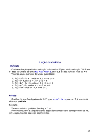 FUNÇÃO QUADRÁTICA
 Definição
  Chama-se função quadrática, ou função polinomial do 2º grau, qualquer função f de IR em
IR dada por uma lei da forma f(x) = ax2 + bx + c, onde a, b e c são números reais e a 0.
  Vejamos alguns exemplos de função quadráticas:

   1.   f(x) = 3x2 - 4x + 1, onde a = 3, b = - 4 e c = 1
   2.   f(x) = x2 -1, onde a = 1, b = 0 e c = -1
   3.   f(x) = 2x2 + 3x + 5, onde a = 2, b = 3 e c = 5
   4.   f(x) = - x2 + 8x, onde a = 1, b = 8 e c = 0
   5.   f(x) = -4x2, onde a = - 4, b = 0 e c = 0



Gráfico
  O gráfico de uma função polinomial do 2º grau, y = ax2 + bx + c, com a   0, é uma curva
chamada parábola.
Exemplo:
  Vamos construir o gráfico da função y = x2 + x:
  Primeiro atribuímos a x alguns valores, depois calculamos o valor correspondente de y e,
em seguida, ligamos os pontos assim obtidos.




                                                                                            47
 