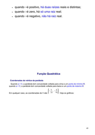 •   quando é positivo, há duas raízes reais e distintas;
   •   quando é zero, há só uma raiz real;
   •   quando é negativo, não há raiz real.




                              Função Quadrática

 Coordenadas do vértice da parábola
  Quando a > 0, a parábola tem concavidade voltada para cima e um ponto de mínimo V;
quando a < 0, a parábola tem concavidade voltada para baixo e um ponto de máximo V.


Em qualquer caso, as coordenadas de V são             . Veja os gráficos:




                                                                                       49
 