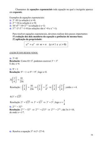 Chamamos de equações exponenciais toda equação na qual a incógnita aparece
em expoente.

Exemplos de equações exponenciais:
1) 3x =81 (a solução é x=4)
2) 2x-5=16 (a solução é x=9)
3) 16x-42x-1-10=22x-1 (a solução é x=1)
4) 32x-1-3x-3x-1+1=0 (as soluções são x’=0 e x’’=1)

   Para resolver equações exponenciais, devemos realizar dois passos importantes:
   1º) redução dos dois membros da equação a potências de mesma base;
   2º) aplicação da propriedade:

                    a m = a n ⇒ m = n (a ≠ 1 e a > 0)


EXERCÍCIOS RESOLVIDOS:

1) 3x=81
Resolução: Como 81=34, podemos escrever 3x = 34
E daí, x=4.

2) 9x = 1
Resolução: 9x = 1 ⇒ 9x = 90 ; logo x=0.

       x
   3    81
3)   =
   4   256
                    x              x              x       4
            3    81   3  34   3   3
Resolução :   =     ⇒   = 4 ⇒   =   ; então x = 4.
            4   256   4  4    4   4


4) 3 x = 4 27
                                              3
                                                          3
Resolução : 3 = 27 ⇒ 3 = 3 ⇒ 3 = 3 ; logo x =
                x   4      x   4   3      x   4
                                                          4
5) 23x-1 = 322x
Resolução: 23x-1 = 322x ⇒ 23x-1 = (25)2x ⇒ 23x-1 = 210x ; daí 3x-1=10,
de onde x=-1/7.




6) Resolva a equação 32x–6.3x–27=0.
                                                                                    54
 