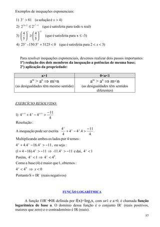 Exemplos de inequações exponenciais:

1) 3 x > 81 (a solução é x > 4)
                   2
                       −1
2) 2 2x -2 ≤ 2 x                 (que é satisfeita para todo x real)
          x                 −3
   4      4
3)   ≥           (que é satisfeita para x ≤ -3)
   5      5
4) 25 x - 150.5 x + 3125 < 0 (que é satisfeita para 2 < x < 3)


    Para resolver inequações exponenciais, devemos realizar dois passos importantes:
    1º) redução dos dois membros da inequação a potências de mesma base;
    2º) aplicação da propriedade:

                                 a>1                                       0<a<1
              a > a ⇒ m>n
              m                  n
                                                                   a > an ⇒ m<n
                                                                       m

(as desigualdades têm mesmo sentido)                         (as desigualdades têm sentidos
                                                                       diferentes)


EXERCÍCIO RESOLVIDO:

                                     − 11
1) 4 x −1 + 4 x − 4 x +1 >
                                      4
Resolução :
                             4x                  − 11
A inequação pode ser escrita    + 4 x − 4 x .4 >      .
                              4                   4
Multiplicando ambos os lados por 4 temos :
4 x + 4.4 x − 16.4 x > −11 , ou seja :
(1 + 4 − 16).4 x > −11 ⇒ -11.4 x > −11 e daí, 4 x < 1
Porém, 4 x < 1 ⇒ 4 x < 4 0.
Como a base (4) é maior que 1, obtemos :
4 x < 40 ⇒ x < 0
Portanto S = IR - (reais negativos)



                                               FUNÇÃO LOGARÍTMICA

      A função f:IR+IR definida por f(x)=logax, com a≠1 e a>0, é chamada função
logarítmica de base a. O domínio dessa função é o conjunto IR+ (reais positivos,
maiores que zero) e o contradomínio é IR (reais).
                                                                                              57
 