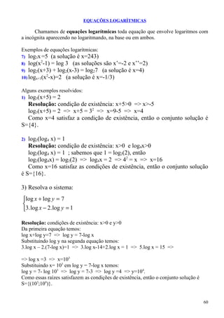 EQUAÇÕES LOGARÍTMICAS

      Chamamos de equações logarítmicas toda equação que envolve logaritmos com
a incógnita aparecendo no logaritmando, na base ou em ambos.

Exemplos de equações logarítmicas:
7)  log3x =5 (a solução é x=243)
          2
8) log(x -1) = log 3 (as soluções são x’=-2 e x’’=2)
9) log2(x+3) + log2(x-3) = log27 (a solução é x=4)
            2
10) logx+1(x -x)=2 (a solução é x=-1/3)

Alguns exemplos resolvidos:
1)log3(x+5) = 2
  Resolução: condição de existência: x+5>0 => x>-5
  log3(x+5) = 2 => x+5 = 32 => x=9-5 => x=4
  Como x=4 satisfaz a condição de existência, então o conjunto solução é
S={4}.

2) log2(log4 x) = 1
   Resolução: condição de existência: x>0 e log4x>0
   log2(log4 x) = 1 ; sabemos que 1 = log2(2), então
   log2(log4x) = log2(2) => log4x = 2 => 42 = x => x=16
   Como x=16 satisfaz as condições de existência, então o conjunto solução
é S={16}.

3) Resolva o sistema:
log x + log y = 7

3. log x − 2. log y = 1

Resolução: condições de existência: x>0 e y>0
Da primeira equação temos:
log x+log y=7 => log y = 7-log x
Substituindo log y na segunda equação temos:
3.log x – 2.(7-log x)=1 => 3.log x-14+2.log x = 1 => 5.log x = 15 =>

=> log x =3 => x=103
Substituindo x= 103 em log y = 7-log x temos:
log y = 7- log 103 => log y = 7-3 => log y =4 => y=104.
Como essas raízes satisfazem as condições de existência, então o conjunto solução é
S={(103;104)}.


                                                                                      60
 
