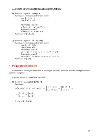 ALGUMAS EQUAÇÕES MODULARES RESOLVIDAS:

   1) Resolver a equação | x2-5x | = 6.
      Resolução: Temos que analisar dois casos:
             caso 1: x2-5x = 6
             caso 2: x2-5x = -6

            Resolvendo o caso 1:
            x2-5x-6 = 0 => x’=6 e x’’=-1.
            Resolvendo o caso 2:
            x2-5x+6 = 0 => x’=3 e x’’=2.
      Resposta: S={-1,2,3,6}


   2) Resolver a equação | x-6 | = | 3-2x |.
      Resolução: Temos que analisar dois casos:
             caso 1: x-6 = 3-2x
             caso 2: x-6 = -(3-2x)
             Resolvendo o caso 1:
             x-6 = 3-2x => x+2x = 3+6 => 3x=9 => x=3
             Resolvendo o caso 2:
             x-6 = -(3-2x) => x-2x = -3+6 => -x=3 => x=-3
      Resposta: S={-3,3}


• Inequações modulares

   Chamamos de inequações modulares as inequações nos quais aparecem módulos de expressões que
contém a incógnita.

   Algumas inequações modulares resolvidas:

   1) Resolver a inequação | -2x+6 | < 2.
      Resolução:
                                                − 2 < −2 x + 6   2 x < 6 + 2
       | - 2x + 6 | < 2 ⇒ − 2 < −2 x + 6 < 2 ⇒                 ⇒             ⇒
                                               − 2 x + 6 < 2     − 2 x < 4
            2 x < 8     x < 4
       ⇒              ⇒ 
            2 x > 4     x > 2

      S = {x ∈ IR | 2<x<4}




                                                                                           63
 