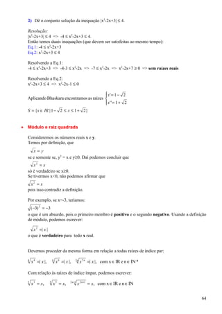 2) Dê o conjunto solução da inequação |x2-2x+3| ≤ 4.

    Resolução:
    |x2-2x+3| ≤ 4 => -4 ≤ x2-2x+3 ≤ 4.
    Então temos duais inequações (que devem ser satisfeitas ao mesmo tempo):
    Eq.1: -4 ≤ x2-2x+3
    Eq.2: x2-2x+3 ≤ 4

    Resolvendo a Eq.1:
    -4 ≤ x2-2x+3 => -4-3 ≤ x2-2x => -7 ≤ x2-2x => x2-2x+7 ≥ 0 => sem raízes reais

    Resolvendo a Eq.2:
    x2-2x+3 ≤ 4 => x2-2x-1 ≤ 0

                                              x' = 1 − 2
                                             
    Aplicando Bhaskara encontramos as raízes 
                                              x' ' = 1 + 2
                                             
    S = {x ∈ IR | 1 − 2 ≤ x ≤ 1 + 2}


•   Módulo e raiz quadrada

    Consideremos os números reais x e y.
    Temos por definição, que
       x=y
    se e somente se, y2 = x e y≥0. Daí podemos concluir que
       x2 = x
    só é verdadeiro se x≥0.
    Se tivermos x<0, não podemos afirmar que
     x2 = x
    pois isso contradiz a definição.

    Por exemplo, se x=-3, teríamos:
     ( −3) 2 = −3
    o que é um absurdo, pois o primeiro membro é positivo e o segundo negativo. Usando a definição
    de módulo, podemos escrever:

       x 2 =| x |
    o que é verdadeiro para todo x real.


    Devemos proceder da mesma forma em relação a todas raízes de índice par:
    4
        x 4 =| x |,       6
                              x 6 =| x |,    2n
                                                  x 2 n =| x |, com x ∈ IR e n ∈ IN *

    Com relação às raízes de índice ímpar, podemos escrever:
                                        2 n +1
    3
        x 3 = x,      5
                          x 5 = x,               x 2 n+1 = x, com x ∈ IR e n ∈ IN


                                                                                               64
 
