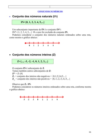 CONJUNTOS NUMÉRICOS

•   Conjunto dos números naturais (IN)

             IN={0, 1, 2, 3, 4, 5,...}

  Um subconjunto importante de IN é o conjunto IN*:
  IN*={1, 2, 3, 4, 5,...}  o zero foi excluído do conjunto IN.
  Podemos considerar o conjunto dos números naturais ordenados sobre uma reta,
como mostra o gráfico abaixo:




• Conjunto dos números inteiros (Z)

         Z={..., -3, -2, -1, 0, 1, 2, 3,...}

    O conjunto IN é subconjunto de Z.
    Temos também outros subconjuntos de Z:
    Z* = Z-{0}
    Z+ = conjunto dos inteiros não negativos = {0,1,2,3,4,5,...}
    Z_ = conjunto dos inteiros não positivos = {0,-1,-2,-3,-4,-5,...}

   Observe que Z+=IN.
   Podemos considerar os números inteiros ordenados sobre uma reta, conforme mostra
o gráfico abaixo:




                                                                                66
 