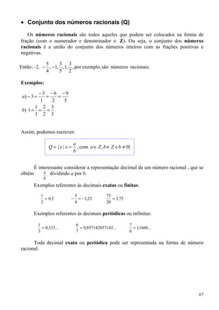 • Conjunto dos números racionais (Q)

   Os números racionais são todos aqueles que podem ser colocados na forma de
fração (com o numerador e denominador ∈ Z). Ou seja, o conjunto dos números
racionais é a união do conjunto dos números inteiros com as frações positivas e
negativas.

             5      3 3
Então : -2, − , − 1, , 1, , por exemplo, são números racionais.
             4      5 2

Exemplos:

        −3 −6 −9
 a) − 3 =  =   =
         1   2   3
       1 2 3
 b) 1 = = =
       1 2 3


Assim, podemos escrever:

                                  a
                   Q = {x | x =     , com a ∈ Z , b ∈ Z e b ≠ 0}
                                  b


      É interessante considerar a representação decimal de um número racional , que se
obtém      a dividindo a por b.
               b
       Exemplos referentes às decimais exatas ou finitas:
             1                    5                75
               = 0,5          −     = −1,25           = 3,75
             2                    4                20

       Exemplos referentes às decimais periódicas ou infinitas:

            1                      6                           7
              = 0,333...             = 0,857142857142...         = 1,1666...
            3                      7                           6

      Toda decimal exata ou periódica pode ser representada na forma de número
racional.




                                                                                   67
 