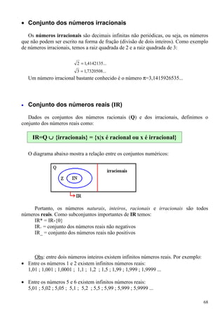 • Conjunto dos números irracionais

   Os números irracionais são decimais infinitas não periódicas, ou seja, os números
que não podem ser escrito na forma de fração (divisão de dois inteiros). Como exemplo
de números irracionais, temos a raiz quadrada de 2 e a raiz quadrada de 3:

                           2 = 1,4142135...
                           3 = 1,7320508...
    Um número irracional bastante conhecido é o número π=3,1415926535...




•   Conjunto dos números reais (IR)

   Dados os conjuntos dos números racionais (Q) e dos irracionais, definimos o
conjunto dos números reais como:

     IR=Q ∪ {irracionais} = {x|x é racional ou x é irracional}

    O diagrama abaixo mostra a relação entre os conjuntos numéricos:




     Portanto, os números naturais, inteiros, racionais e irracionais são todos
números reais. Como subconjuntos importantes de IR temos:
     IR* = IR-{0}
     IR+ = conjunto dos números reais não negativos
     IR_ = conjunto dos números reais não positivos



     Obs: entre dois números inteiros existem infinitos números reais. Por exemplo:
• Entre os números 1 e 2 existem infinitos números reais:
  1,01 ; 1,001 ; 1,0001 ; 1,1 ; 1,2 ; 1,5 ; 1,99 ; 1,999 ; 1,9999 ...

• Entre os números 5 e 6 existem infinitos números reais:
  5,01 ; 5,02 ; 5,05 ; 5,1 ; 5,2 ; 5,5 ; 5,99 ; 5,999 ; 5,9999 ...

                                                                                      68
 