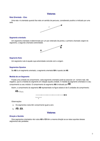 Vetores
Reta Orientada - Eixo
  Uma reta r é orientada quando fixa nela um sentido de percurso, considerado positivo e indicado por uma
seta.




Segmento orientado
  Um segmento orientado é determinado por um par ordenado de pontos, o primeiro chamado origem do
segmento, o segundo chamado extremidade.




Segmento Nulo
  Um segmento nulo é aquele cuja extremidade coincide com a origem.


Segmentos Opostos
  Se AB é um segmento orientado, o segmento orientado BA é oposto de AB.


Medida de um Segmento
  Fixada uma unidade de comprimento, cada segmento orientado pode-se associar um número real, não
negativo, que é a medida do segmento em relação aquela unidade. A medida do segmento orientado é o seu
comprimento ou seu módulo. O comprimento do segmento AB é indicado por         .
  Assim, o comprimento do segmento AB representado na figura abaixo é de 5 unidades de comprimento:

           = 5 u.c.




  Observações

   a. Os segmentos nulos têm comprimento igual a zero

   b.      =      .

                                                Vetores
Direção e Sentido
  Dois segmentos orientados não nulos AB e CD têm a mesma direção se as retas suportes desses
segmentos são paralelas:




                                                                                                            7
 