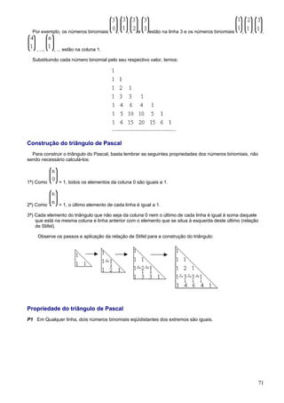 Por exemplo, os números binomiais        ,    ,    e    estão na linha 3 e os números binomiais   ,   ,    ,


    , ...,   , ... estão na coluna 1.

  Substituindo cada número binomial pelo seu respectivo valor, temos:




Construção do triângulo de Pascal
  Para construir o triângulo do Pascal, basta lembrar as seguintes propriedades dos números binomiais, não
sendo necessário calculá-los:



1ª) Como       = 1, todos os elementos da coluna 0 são iguais a 1.



2ª) Como       = 1, o último elemento de cada linha é igual a 1.

3ª) Cada elemento do triângulo que não seja da coluna 0 nem o último de cada linha é igual à soma daquele
    que está na mesma coluna e linha anterior com o elemento que se situa à esquerda deste último (relação
    de Stifel).

    Observe os passos e aplicação da relação de Stifel para a construção do triângulo:




Propriedade do triângulo de Pascal
P1 Em Qualquer linha, dois números binomiais eqüidistantes dos extremos são iguais.




                                                                                                            71
 