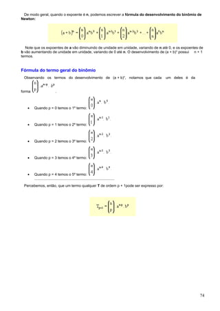 De modo geral, quando o expoente é n, podemos escrever a fórmula do desenvolvimento do binômio de
Newton:




   Note que os expoentes de a vão diminuindo de unidade em unidade, variando de n até 0, e os expoentes de
b vão aumentando de unidade em unidade, variando de 0 até n. O desenvolvimento de (a + b)n possui n + 1
termos.


Fórmula do termo geral do binômio
 Observando os termos do desenvolvimento de (a + b)n, notamos que cada                   um deles é da


forma                       .



   •    Quando p = 0 temos o 1º termo:



   •    Quando p = 1 temos o 2º termo:



   •    Quando p = 2 temos o 3º termo:



   •    Quando p = 3 temos o 4º termo:



   •    Quando p = 4 temos o 5º termo:
        ..............................................................................
 Percebemos, então, que um termo qualquer T de ordem p + 1pode ser expresso por:




                                                                                                         74
 