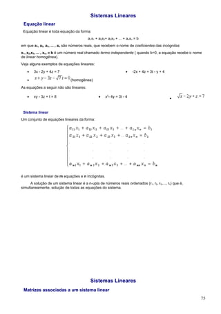 Sistemas Lineares
 Equação linear
 Equação linear é toda equação da forma:
                                          a1x1 + a2x2+ a3x3 + ... + anxn = b
em que a1, a2, a3, ... , an são números reais, que recebem o nome de coeficientes das incógnitas
x1, x2,x3, ... , xn, e b é um número real chamado termo independente ( quando b=0, a equação recebe o nome
de linear homogênea).
Veja alguns exemplos de equações lineares:

   •    3x - 2y + 4z = 7                                           •   -2x + 4z = 3t - y + 4

   •                           (homogênea)
As equações a seguir não são lineares:

   •    xy - 3z + t = 8                          •   x2- 4y = 3t - 4                           •


 Sistema linear
Um conjunto de equações lineares da forma:




é um sistema linear de m equações e n incógnitas.
      A solução de um sistema linear é a n-upla de números reais ordenados (r1, r2, r3,..., rn) que é,
simultaneamente, solução de todas as equações do sistema.




                                           Sistemas Lineares
 Matrizes associadas a um sistema linear
                                                                                                         75
 