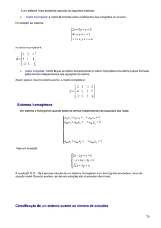 A um sistema linear podemos associar as seguintes matrizes:

    •   matriz incompleta: a matriz A formada pelos coeficientes das incógnitas do sistema.

Em relação ao sistema:




a matriz incompleta é:




    •   matriz completa: matriz B que se obtém acrescentando à matriz incompleta uma última coluna formada
        pelos termos independentes das equações do sitema.

Assim, para o mesmo sistema acima, a matriz completa é:




 Sistemas homogêneos
   Um sistema é homogêneo quando todos os termos independentes da equações são nulos:




Veja um exemplo:




A n-upla (0, 0, 0,...,0) é sempre solução de um sistema homogêneo com n incógnitas e recebe o nome de
solução trivial. Quando existem, as demais soluções são chamadas não-triviais.




Classificação de um sistema quanto ao número de soluções


                                                                                                        76
 