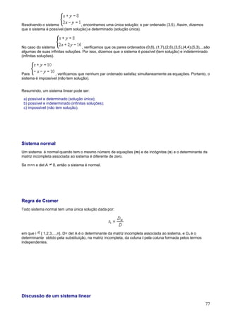 Resolvendo o sistema               , encontramos uma única solução: o par ordenado (3,5). Assim, dizemos
que o sistema é possível (tem solução) e determinado (solução única).



No caso do sistema                  , verificamos que os pares ordenados (0,8), (1,7),(2,6),(3,5),(4,4),(5,3),...são
algumas de suas infinitas soluções. Por isso, dizemos que o sistema é possível (tem solução) e indeterminado
(infinitas soluções).



Para               , verificamos que nenhum par ordenado satisfaz simultaneamente as equações. Portanto, o
sistema é impossível (não tem solução).


Resumindo, um sistema linear pode ser:

 a) possível e determinado (solução única);
 b) possível e indeterminado (infinitas soluções);
 c) impossível (não tem solução).




Sistema normal
Um sistema é normal quando tem o mesmo número de equações (m) e de incógnitas (n) e o determinante da
matriz incompleta associada ao sistema é diferente de zero.

Se m=n e det A     0, então o sistema é normal.




Regra de Cramer
Todo sistema normal tem uma única solução dada por:




em que i { 1,2,3,...,n}, D= det A é o determinante da matriz incompleta associada ao sistema, e Dxi é o
determinante obtido pela substituição, na matriz incompleta, da coluna i pela coluna formada pelos termos
independentes.




Discussão de um sistema linear
                                                                                                                 77
 