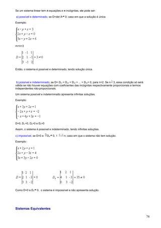 Se um sistema linear tem n equações e n incógnitas, ele pode ser:

a) possível e determinado, se D=det A     0; caso em que a solução é única.

Exemplo:




m=n=3




Então, o sistema é possível e determinado, tendo solução única.



 b) possível e indeterminado, se D= Dx1 = Dx2 = Dx3 = ... = Dxn= 0, para n=2. Se n 3, essa condição só será
válida se não houver equações com coeficientes das incógnitas respectivamente proporcionais e termos
independentes não-proporcionais.

Um sistema possível e indeterminado apresenta infinitas soluções.

Exemplo:




D=0, Dx =0, Dy=0 e Dz=0

Assim, o sistema é possível e indeterminado, tendo infinitas soluções.

c) impossível, se D=0 e   Dxi   0, 1   i n; caso em que o sistema não tem solução.

Exemplo:




Como D=0 e Dx     0, o sistema é impossível e não apresenta solução.




Sistemas Equivalentes

                                                                                                              78
 