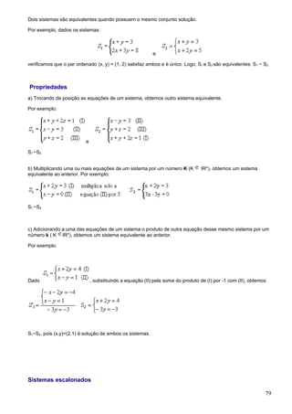 Dois sistemas são equivalentes quando possuem o mesmo conjunto solução.

Por exemplo, dados os sistemas:



                                                            e

verificamos que o par ordenado (x, y) = (1, 2) satisfaz ambos e é único. Logo, S1 e S2 são equivalentes: S1 ~ S2.



Propriedades
a) Trocando de posição as equações de um sistema, obtemos outro sistema equivalente.

Por exemplo:




                           e

S1 ~S2


b) Multiplicando uma ou mais equações de um sistema por um número K (K             IR*), obtemos um sistema
equivalente ao anterior. Por exemplo:




S1 ~S2



c) Adicionando a uma das equações de um sistema o produto de outra equação desse mesmo sistema por um
número k ( K IR*), obtemos um sistema equivalente ao anterior.

Por exemplo:




Dado                           , substituindo a equação (II) pela soma do produto de (I) por -1 com (II), obtemos:




S1~S2, pois (x,y)=(2,1) é solução de ambos os sistemas.




Sistemas escalonados

                                                                                                                 79
 
