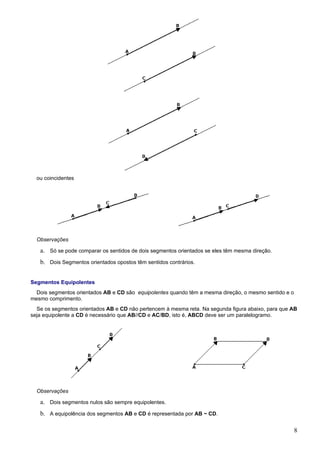 ou coincidentes




  Observações

   a. Só se pode comparar os sentidos de dois segmentos orientados se eles têm mesma direção.
   b. Dois Segmentos orientados opostos têm sentidos contrários.


Segmentos Equipolentes
  Dois segmentos orientados AB e CD são equipolentes quando têm a mesma direção, o mesmo sentido e o
mesmo comprimento.
  Se os segmentos orientados AB e CD não pertencem à mesma reta. Na segunda figura abaixo, para que AB
seja equipolente a CD é necessário que AB//CD e AC/BD, isto é, ABCD deve ser um paralelogramo.




  Observações

   a. Dois segmentos nulos são sempre equipolentes.
   b. A equipolência dos segmentos AB e CD é representada por AB ~ CD.

                                                                                                       8
 