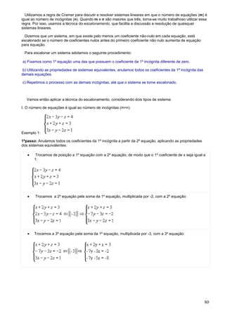 Utilizamos a regra de Cramer para discutir e resolver sistemas lineares em que o número de equações (m) é
igual ao número de incógnitas (n). Quando m e n são maiores que três, torna-se muito trabalhoso utilizar essa
regra. Por isso, usamos a técnica do escalonamento, que facilita a discussão e resolução de quaisquer
sistemas lineares.

  Dizemos que um sistema, em que existe pelo menos um coeficiente não-nulo em cada equação, está
escalonado se o número de coeficientes nulos antes do primeiro coeficiente não nulo aumenta de equação
para equação.

 Para escalonar um sistema adotamos o seguinte procedimento:

a) Fixamos como 1º equação uma das que possuem o coeficiente da 1º incógnita diferente de zero.

 b) Utilizando as propriedades de sistemas equivalentes, anulamos todos os coeficientes da 1ª incógnita das
demais equações.

c) Repetimos o processo com as demais incógnitas, até que o sistema se torne escalonado.



   Vamos então aplicar a técnica do escalonamento, considerando dois tipos de sistema:

I. O número de equações é igual ao número de incógnitas (m=n)




Exemplo 1:

1ºpasso: Anulamos todos os coeficientes da 1º incógnita a partir da 2º equação, aplicando as propriedades
dos sistemas equivalentes:

   •    Trocamos de posição a 1º equação com a 2º equação, de modo que o 1º coeficiente de x seja igual a
       1:




   •    Trocamos a 2º equação pela soma da 1º equação, multiplicada por -2, com a 2º equação:




   •   Trocamos a 3º equação pela soma da 1º equação, multiplicada por -3, com a 3º equação:




                                                                                                              80
 