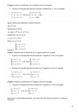 2º passo: Anulamos os coeficientes da 2º incógnita a partir da 3º equação:

   •     Trocamos a 3º equação pela soma da 2º equação, multiplicada por -1, com a 3º equação:




Agora o sistema está escalonado e podemos resolvê-lo.

-2z=-6     z=3

Substituindo z=3 em (II):

-7y - 3(3)= -2     -7y - 9 = -2   y=-1

Substituindo z=3 e y=-1 em (I):

x + 2(-1) + 3= 3     x=2

Então, x=2, y=-1 e z=3




Exemplo 2:
1º passo: Anulamos todos os coeficientes da 1º incógnita a partir da 2º equação:

   •     Trocamos a 2º equação pela soma do produto da 1º equação por -2 com a 2º equação:




   •     Trocamos a 3º equação pela soma do produto da 1º equação por -3 com a 3º equação:




2º passo: Anulamos os coeficientes da 2ª incógnita, a partir da 3º equação:

   •     Trocamos a 3ª equação pela soma do produto da 2ª equação por -1 com a 3º equação:




Dessa forma, o sistema está escalonando. Como não existe valor real de z tal que 0z=-2, o sistema é
impossível.




                                                                                                      81
 