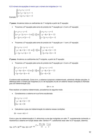 II) O número de equações é menor que o número de incógnitas (m < n)




Exemplo:


1º passo: Anulamos todos os coeficientes da 1º incógnita a partir da 2º equação:

   •      Trocamos a 2º equação pela soma do produto da 1º equação por -2 com a 2º equação:




   •      Trocamos a 3º equação pela soma do produto da 1º equação por -1 com a 3º equação:




2º passo: Anulamos os coeficientes da 2º incógnita, a partir da 3º equação:

   •      Trocamos a 3º equação pela soma do produto da 2º equação por -3 com a 3º equação




O sistema está escalonado. Como m<n, o sistema é possível e indeterminado, admitindo infinitas soluções. A
diferença entre o número de incógnitas (n) e o de equações (m) de um sistema nessas condições é chamada
grau de indeterminação (GI):
                                                    GI= n - m
Para resolver um sistema indeterminado, procedemos do seguinte modo:

   •      Consideramos o sistema em sua forma escalonada:




   •      Calculamos o grau de indeterminação do sistema nessas condições:

       GI = n-m = 4-3 = 1


Como o grau de indeterminação é 1, atribuímos a uma das incógnitas um valor , supostamente conhecido, e
resolvemos o sistema em função desse valor. Sendo t= , substituindo esse valor na 3º equação, obtemos:


12z - 6    = 30   12z= 30 + 6                   =


                                                                                                         82
 