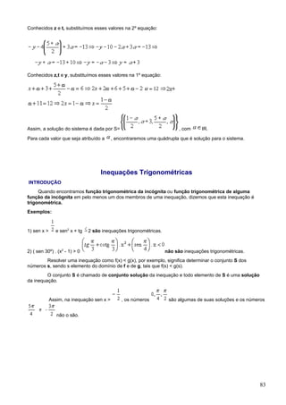 Conhecidos z e t, substituímos esses valores na 2º equação:




Conhecidos z,t e y, substituímos esses valores na 1º equação:




Assim, a solução do sistema é dada por S=                                , com     IR.

Para cada valor que seja atribuído a       , encontraremos uma quádrupla que é solução para o sistema.




                                    Inequações Trigonométricas
INTRODUÇÃO
     Quando encontramos função trigonométrica da incógnita ou função trigonométrica de alguma
função da incógnita em pelo menos um dos membros de uma inequação, dizemos que esta inequação é
trigonométrica.
Exemplos:


1) sen x >     e sen2 x + tg   2 são inequações trigonométricas.



2) ( sen 30º) . (x2 - 1) > 0                                       não são inequações trigonométricas.
        Resolver uma inequação como f(x) < g(x), por exemplo, significa determinar o conjunto S dos
números s, sendo s elemento do domínio de f e de g, tais que f(s) < g(s).
         O conjunto S é chamado de conjunto solução da inequação e todo elemento de S é uma solução
da inequação.


             Assim, na inequação sen x >       , os números         são algumas de suas soluções e os números


                não o são.




                                                                                                          83
 