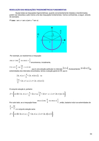 RESOLUÇÃO DAS INEQUAÇÕES TRIGONOMÉTRICAS FUNDAMENTAIS
       Quase todas as inequações trigonométricas, quando convenientemente tratadas e transformadas,
podem ser reduzidas a pelo menos uma das inequações fundamentais. Vamos conhecê-las, a seguir, através
de exemplos.

1º caso : sen x < sen a (sen x    sen a)




Por exemplo, ao resolvermos a inequação


                             encontramos, inicialmente,


                            , que é uma solução particular no intervalo      . Acrescentando              às
extremidades dos intervalos encontrados, temos a solução geral em IR, que é:




O conjunto solução é, portanto:




Por outro lado, se a inequação fosse                            , então, bastaria incluir as extremidades de


        e o conjunto solução seria:




                                                                                                           84
 