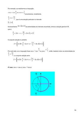 Por exemplo, ao resolvermos a inequação


                               encontramos, inicialmente,


               , que é uma solução particular no intervalo

         .

Acrescentando                   às extremidades do intervalo encontrado, temos a solução geral em IR,
que é:




O conjunto solução é, portanto:




Por outro lado, se a inequação fosse cos x      cos    ou cos x     , então, bastaria incluir as extremidades de


             e o conjunto solução seria:




4º caso: cos x > cos a ( cos x      cos a)




                                                                                                               86
 
