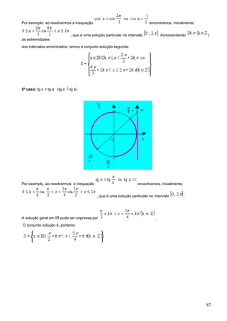 Por exemplo, ao resolvermos a inequação                                    encontramos, inicialmente,


                             , que é uma solução particular no intervalo           . Acrescentando      )
às extremidades
dos intervalos encontrados, temos o conjunto solução seguinte:




5º caso: tg x < tg a (tg x   tg a)




Por exemplo, ao resolvermos a inequação                              encontramos, inicialmente,


                                            , que é uma solução particular no intervalo           .




A solução geral em IR pode ser expressa por                                    .
O conjunto solução é, portanto:




                                                                                                        87
 