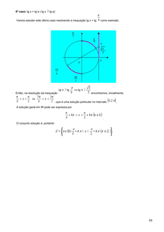 6º caso: tg x > tg a ( tg x   tg a)


Vamos estudar este último caso resolvendo a inequação tg x > tg         como exemplo.




Então, na resolução da inequação                                encontramos, inicialmente,


                                  , que é uma solução particular no intervalo      .
A solução geral em IR pode ser expressa por


                                                                         .
O conjunto solução é, portanto:




                                                                                             88
 