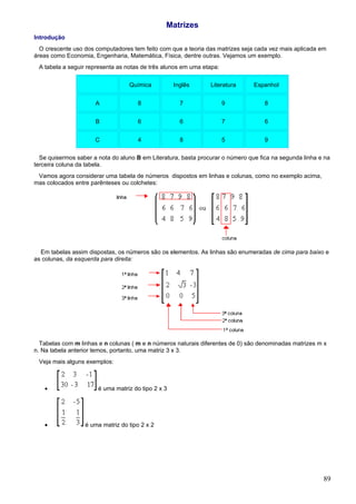 Matrizes
Introdução
  O crescente uso dos computadores tem feito com que a teoria das matrizes seja cada vez mais aplicada em
áreas como Economia, Engenharia, Matemática, Física, dentre outras. Vejamos um exemplo.
 A tabela a seguir representa as notas de três alunos em uma etapa:

                                  Química           Inglês      Literatura      Espanhol


                      A               8               7               9             8


                      B               6               6               7             6


                      C               4               8               5             9

  Se quisermos saber a nota do aluno B em Literatura, basta procurar o número que fica na segunda linha e na
terceira coluna da tabela.
 Vamos agora considerar uma tabela de números dispostos em linhas e colunas, como no exemplo acima,
mas colocados entre parênteses ou colchetes:




  Em tabelas assim dispostas, os números são os elementos. As linhas são enumeradas de cima para baixo e
as colunas, da esquerda para direita:




  Tabelas com m linhas e n colunas ( m e n números naturais diferentes de 0) são denominadas matrizes m x
n. Na tabela anterior temos, portanto, uma matriz 3 x 3.
 Veja mais alguns exemplos:



   •                   é uma matriz do tipo 2 x 3




   •              é uma matriz do tipo 2 x 2




                                                                                                         89
 