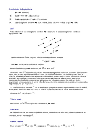 Propriedades da Equipolência

  I.     AB ~ AB (reflexiva).

 II.     Se AB ~ CD, CD ~ AB (simétrica).

III.     Se AB ~ CD e CD ~ EF, AB ~ EF (transitiva).

IV.      Dado o segmento orientado AB e um ponto C, existe um único ponto D tal que AB ~ CD.


 Vetor
 Vetor determinado por um segmento orientado AB é o conjunto de todos os segmentos orientados
equipolentes a AB.




  Se indicarmos com      este conjunto, simbolicamente poderemos escrever:

                                                   = {XY/XY ~ AB}
  onde XY é um segmento qualquer do conjunto.

 O vetor determinado por AB é indicado por          ou B - A ou   .

  um mesmo vetor       é determinado por uma infinidade de segmentos orientados, chamados representantes
desse vetor, e todos equipolentes entre si. Assim, um segmento determina um conjunto que é o vetor, e
qualquer um destes representantes determina o mesmo vetor. Usando um pouco mais nossa capacidade de
abstração, se considerarmos todos os infinitos segmentos orientados de origem comum, estaremos
caracterizando, através de representantes, a totalidade dos vetores do espaço. Ora, cada um destes
segmentos é um representante de um só vetor. Conseqüentemente, todos os vetores se acham representados
naquele conjunto que imaginamos.

  As características de um vetor     são as mesmas de qualquer um de seus representantes, isto é: o módulo,
a direção e o sentido do vetor são o módulo, direção e o sentido de qualquer um de seus representantes.

 O módulo de       se indica por | | .


 Vetores iguais

 Dois vetores       e     são iguais se, e somente se, AB ~ CD.


 Vetor Nulo
 Os segmentos nulos, por serem equipolentes entre si, determinam um único vetor, chamado vetor nulo ou
vetor zero, e que é indicado por      .


 Vetores Opostos

 Dado um vetor      =     , o vetor       é o oposto de    e se indica por   ou por     .
                                                                                                              9
 