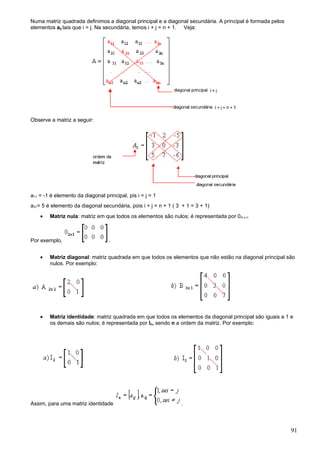 Numa matriz quadrada definimos a diagonal principal e a diagonal secundária. A principal é formada pelos
elementos aij tais que i = j. Na secundária, temos i + j = n + 1. Veja:




Observe a matriz a seguir:




a11 = -1 é elemento da diagonal principal, pis i = j = 1
a31= 5 é elemento da diagonal secundária, pois i + j = n + 1 ( 3 + 1 = 3 + 1)
    •   Matriz nula: matriz em que todos os elementos são nulos; é representada por 0m x n.



Por exemplo,                       .


    •   Matriz diagonal: matriz quadrada em que todos os elementos que não estão na diagonal principal são
        nulos. Por exemplo:




    •   Matriz identidade: matriz quadrada em que todos os elementos da diagonal principal são iguais a 1 e
        os demais são nulos; é representada por In, sendo n a ordem da matriz. Por exemplo:




Assim, para uma matriz identidade                               .




                                                                                                           91
 