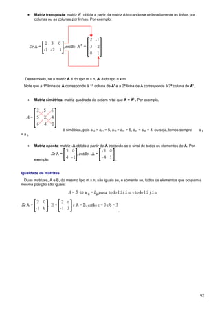 •    Matriz transposta: matriz At obtida a partir da matriz A trocando-se ordenadamente as linhas por
          colunas ou as colunas por linhas. Por exemplo:




   Desse modo, se a matriz A é do tipo m x n, At é do tipo n x m.
  Note que a 1ª linha de A corresponde à 1ª coluna de At e a 2ª linha de A corresponde à 2ª coluna de At.


     •    Matriz simétrica: matriz quadrada de ordem n tal que A = At . Por exemplo,




                           é simétrica, pois a12 = a21 = 5, a13 = a31 = 6, a23 = a32 = 4, ou seja, temos sempre   a ij
= a ij.


     •    Matriz oposta: matriz -A obtida a partir de A trocando-se o sinal de todos os elementos de A. Por


          exemplo,                                           .


Igualdade de matrizes
 Duas matrizes, A e B, do mesmo tipo m x n, são iguais se, e somente se, todos os elementos que ocupam a
mesma posição são iguais:




                                                                 .




                                                                                                                  92
 