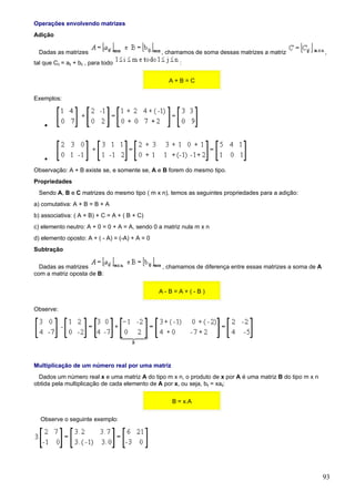 Operações envolvendo matrizes
Adição

  Dadas as matrizes                             , chamamos de soma dessas matrizes a matriz                ,
tal que Cij = aij + bij , para todo                   :

                                                  A+B=C

Exemplos:



    •




    •
Observação: A + B existe se, e somente se, A e B forem do mesmo tipo.
Propriedades
  Sendo A, B e C matrizes do mesmo tipo ( m x n), temos as seguintes propriedades para a adição:
a) comutativa: A + B = B + A
b) associativa: ( A + B) + C = A + ( B + C)
c) elemento neutro: A + 0 = 0 + A = A, sendo 0 a matriz nula m x n
d) elemento oposto: A + ( - A) = (-A) + A = 0
Subtração

  Dadas as matrizes                             , chamamos de diferença entre essas matrizes a soma de A
com a matriz oposta de B:

                                                A-B=A+(-B)

Observe:




Multiplicação de um número real por uma matriz
  Dados um número real x e uma matriz A do tipo m x n, o produto de x por A é uma matriz B do tipo m x n
obtida pela multiplicação de cada elemento de A por x, ou seja, bij = xaij:

                                                    B = x.A

  Observe o seguinte exemplo:




                                                                                                           93
 