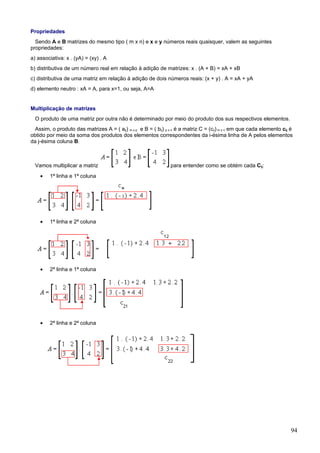 Propriedades
  Sendo A e B matrizes do mesmo tipo ( m x n) e x e y números reais quaisquer, valem as seguintes
propriedades:
a) associativa: x . (yA) = (xy) . A
b) distributiva de um número real em relação à adição de matrizes: x . (A + B) = xA + xB
c) distributiva de uma matriz em relação à adição de dois números reais: (x + y) . A = xA + yA
d) elemento neutro : xA = A, para x=1, ou seja, A=A


Multiplicação de matrizes
  O produto de uma matriz por outra não é determinado por meio do produto dos sus respectivos elementos.
  Assim, o produto das matrizes A = ( aij) m x p e B = ( bij) p x n é a matriz C = (cij) m x n em que cada elemento cij é
obtido por meio da soma dos produtos dos elementos correspondentes da i-ésima linha de A pelos elementos
da j-ésima coluna B.



  Vamos multiplicar a matriz                                    para entender como se obtém cada Cij:
    •   1ª linha e 1ª coluna




    •   1ª linha e 2ª coluna




    •   2ª linha e 1ª coluna




    •   2ª linha e 2ª coluna




                                                                                                                        94
 