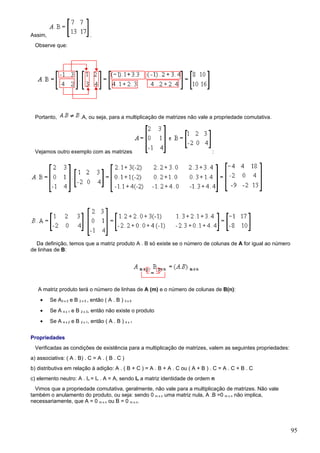 Assim,                        .
  Observe que:




  Portanto,              .A, ou seja, para a multiplicação de matrizes não vale a propriedade comutativa.




  Vejamos outro exemplo com as matrizes                                         :




  Da definição, temos que a matriz produto A . B só existe se o número de colunas de A for igual ao número
de linhas de B:




   A matriz produto terá o número de linhas de A (m) e o número de colunas de B(n):
    •    Se A3 x 2 e B 2 x 5 , então ( A . B ) 3 x 5
    •    Se A 4 x 1 e B 2 x 3, então não existe o produto
    •    Se A 4 x 2 e B 2 x 1, então ( A . B ) 4 x 1


Propriedades
  Verificadas as condições de existência para a multiplicação de matrizes, valem as seguintes propriedades:
a) associativa: ( A . B) . C = A . ( B . C )
b) distributiva em relação à adição: A . ( B + C ) = A . B + A . C ou ( A + B ) . C = A . C + B . C
c) elemento neutro: A . In = In . A = A, sendo In a matriz identidade de ordem n
  Vimos que a propriedade comutativa, geralmente, não vale para a multiplicação de matrizes. Não vale
também o anulamento do produto, ou seja: sendo 0 m x n uma matriz nula, A .B =0 m x n não implica,
necessariamente, que A = 0 m x n ou B = 0 m x n.




                                                                                                              95
 