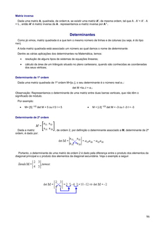 Matriz inversa
  Dada uma matriz A, quadrada, de ordem n, se existir uma matriz A', de mesma ordem, tal que A . A' = A' . A
= In , então A' é matriz inversa de A . representamos a matriz inversa por A-1 .



                                            Determinantes
  Como já vimos, matriz quadrada é a que tem o mesmo número de linhas e de colunas (ou seja, é do tipo
nxn).
 A toda matriz quadrada está associado um número ao qual damos o nome de determinante.
 Dentre as várias aplicações dos determinantes na Matemática, temos:
   •   resolução de alguns tipos de sistemas de equações lineares;
   •   cálculo da área de um triângulo situado no plano cartesiano, quando são conhecidas as coordenadas
       dos seus vértices;


Determinante de 1ª ordem
 Dada uma matriz quadrada de 1ª ordem M=[a11], o seu determinante é o número real a11:
                                              det M =Ia11I = a11
Observação: Representamos o determinante de uma matriz entre duas barras verticais, que não têm o
significado de módulo.
 Por exemplo:

   •   M= [5]    det M = 5 ou I 5 I = 5                    •   M = [-3]   det M = -3 ou I -3 I = -3


Determinante de 2ª ordem



  Dada a matriz                 , de ordem 2, por definição o determinante associado a M, determinante de 2ª
ordem, é dado por:




   Portanto, o determinante de uma matriz de ordem 2 é dado pela diferença entre o produto dos elementos da
diagonal principal e o produto dos elementos da diagonal secundária. Veja o exemplo a seguir.




                                                                                                          96
 