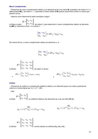 Menor complementar
  Chamamos de menor complementar relativo a um elemento aij de uma matriz M, quadrada e de ordem n>1, o
determinante MCij , de ordem n - 1, associado à matriz obtida de M quando suprimimos a linha e a coluna que
passam por aij .
 Vejamos como determiná-lo pelos exemplos a seguir:



a) Dada a matriz                   , de ordem 2, para determinar o menor complementar relativo ao elemento
a11(MC11), retiramos a linha 1 e a coluna 1:




Da mesma forma, o menor complementar relativo ao elemento a12 é:




b) Sendo                        , de ordem 3, temos:



   •                                                        •


Cofator
  Chamamos de cofator ou complemento algébrico relativo a um elemento aij de uma matriz quadrada de
ordem n o número Aij tal que Aij = (-1)i+j . MCij .
 Veja:



a) Dada                 , os cofatores relativos aos elementos a11 e a12 da matriz M são:




b) Sendo                        , vamos calcular os cofatores A22, A23 e A31:


                                                                                                             97
 
