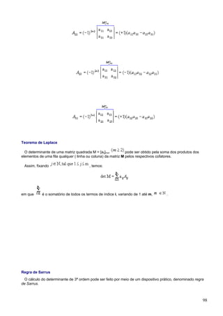 Teorema de Laplace

  O determinante de uma matriz quadrada M = [aij]mxn          pode ser obtido pela soma dos produtos dos
elementos de uma fila qualquer ( linha ou coluna) da matriz M pelos respectivos cofatores.

 Assim, fixando                         , temos:




em que      é o somatório de todos os termos de índice i, variando de 1 até m,       .




Regra de Sarrus
  O cálculo do determinante de 3ª ordem pode ser feito por meio de um dispositivo prático, denominado regra
de Sarrus.



                                                                                                           98
 