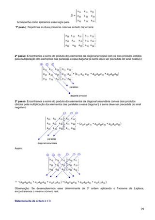 Acompanhe como aplicamos essa regra para                            .
1º passo: Repetimos as duas primeiras colunas ao lado da terceira:




2º passo: Encontramos a soma do produto dos elementos da diagonal principal com os dois produtos obtidos
pela multiplicação dos elementos das paralelas a essa diagonal (a soma deve ser precedida do sinal positivo):




3º passo: Encontramos a soma do produto dos elementos da diagonal secundária com os dois produtos
obtidos pela multiplicação dos elementos das paralelas a essa diagonal ( a soma deve ser precedida do sinal
negativo):




Assim:




Observação: Se desenvolvermos esse determinante de 3ª ordem aplicando o Teorema de Laplace,
encontraremos o mesmo número real.


Determinante de ordem n > 3


                                                                                                           99
 